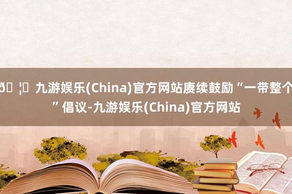 🦄九游娱乐(China)官方网站赓续鼓励“一带整个”倡议-九游娱乐(China)官方网站