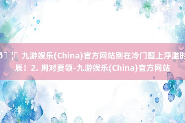 🦄九游娱乐(China)官方网站别在冷门题上浮滥时辰！2. 用对要领-九游娱乐(China)官方网站
