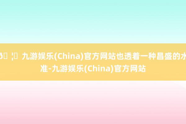 🦄九游娱乐(China)官方网站也透着一种昌盛的水准-九游娱乐(China)官方网站