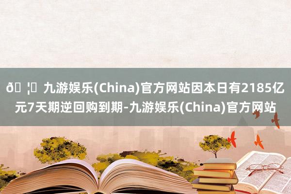 🦄九游娱乐(China)官方网站因本日有2185亿元7天期逆回购到期-九游娱乐(China)官方网站