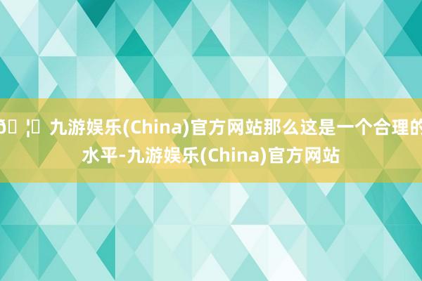 🦄九游娱乐(China)官方网站那么这是一个合理的水平-九游娱乐(China)官方网站