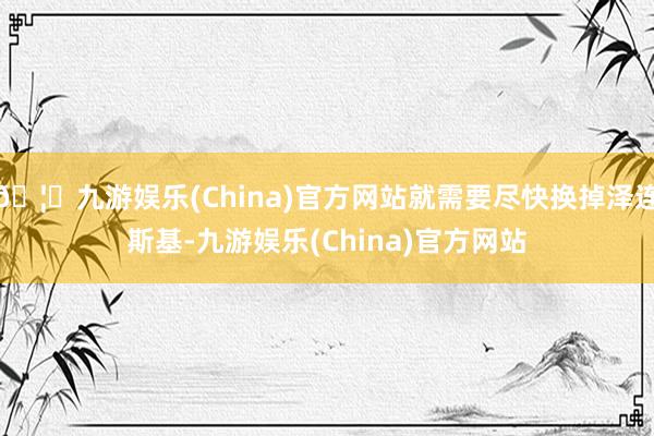 🦄九游娱乐(China)官方网站就需要尽快换掉泽连斯基-九游娱乐(China)官方网站
