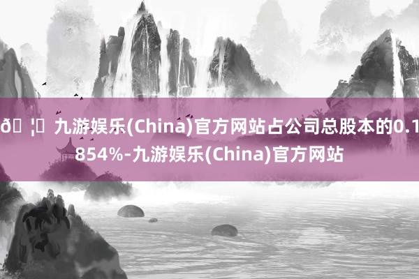 🦄九游娱乐(China)官方网站占公司总股本的0.1854%-九游娱乐(China)官方网站