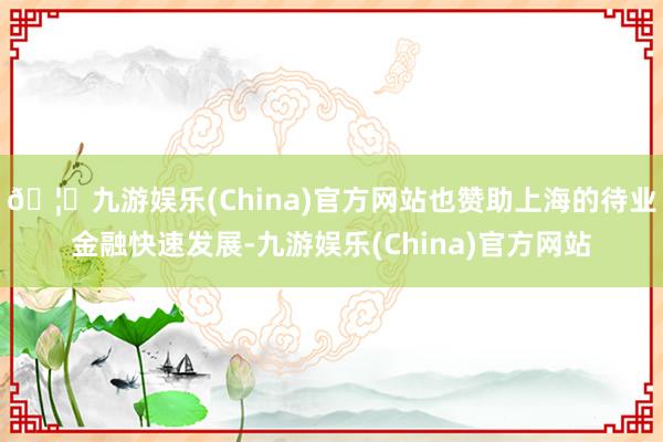 🦄九游娱乐(China)官方网站也赞助上海的待业金融快速发展-九游娱乐(China)官方网站