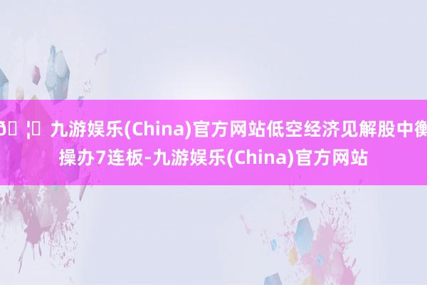 🦄九游娱乐(China)官方网站低空经济见解股中衡操办7连板-九游娱乐(China)官方网站