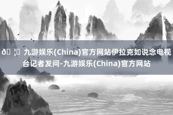 🦄九游娱乐(China)官方网站伊拉克如说念电视台记者发问-九游娱乐(China)官方网站