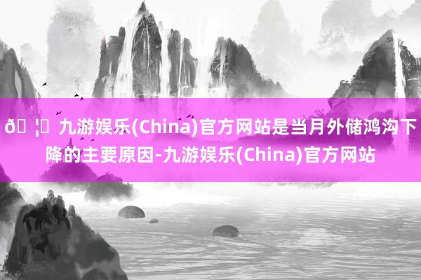 🦄九游娱乐(China)官方网站是当月外储鸿沟下降的主要原因-九游娱乐(China)官方网站