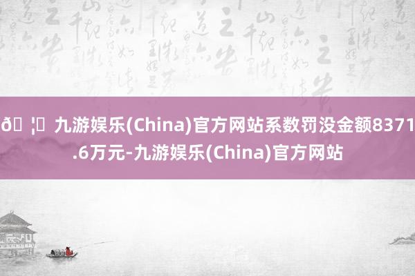 🦄九游娱乐(China)官方网站系数罚没金额8371.6万元-九游娱乐(China)官方网站