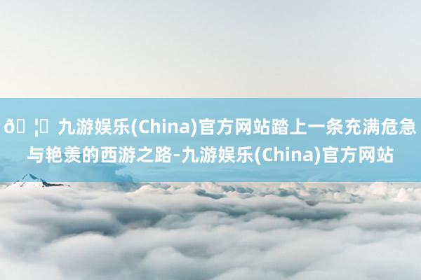🦄九游娱乐(China)官方网站踏上一条充满危急与艳羡的西游之路-九游娱乐(China)官方网站