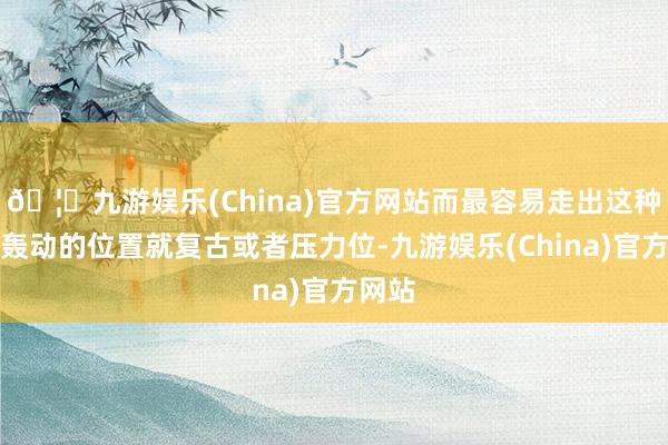 🦄九游娱乐(China)官方网站而最容易走出这种反复轰动的位置就复古或者压力位-九游娱乐(China)官方网站