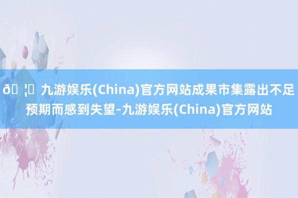 🦄九游娱乐(China)官方网站成果市集露出不足预期而感到失望-九游娱乐(China)官方网站