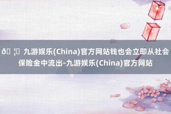 🦄九游娱乐(China)官方网站钱也会立即从社会保险金中流出-九游娱乐(China)官方网站