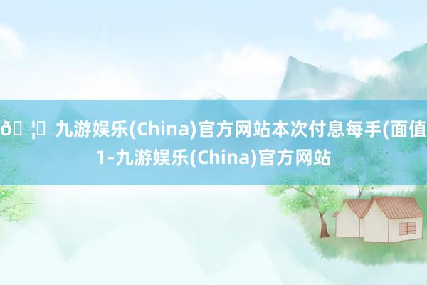 🦄九游娱乐(China)官方网站本次付息每手(面值1-九游娱乐(China)官方网站