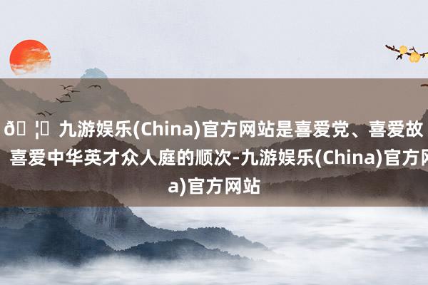 🦄九游娱乐(China)官方网站是喜爱党、喜爱故国、喜爱中华英才众人庭的顺次-九游娱乐(China)官方网站
