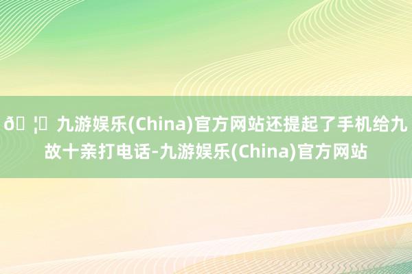 🦄九游娱乐(China)官方网站还提起了手机给九故十亲打电话-九游娱乐(China)官方网站