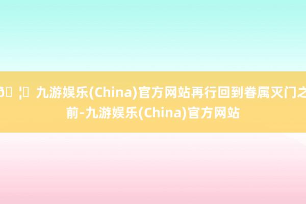 🦄九游娱乐(China)官方网站再行回到眷属灭门之前-九游娱乐(China)官方网站