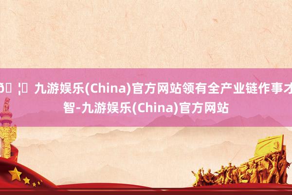 🦄九游娱乐(China)官方网站领有全产业链作事才智-九游娱乐(China)官方网站