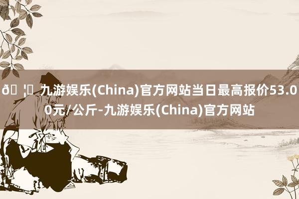 🦄九游娱乐(China)官方网站当日最高报价53.00元/公斤-九游娱乐(China)官方网站