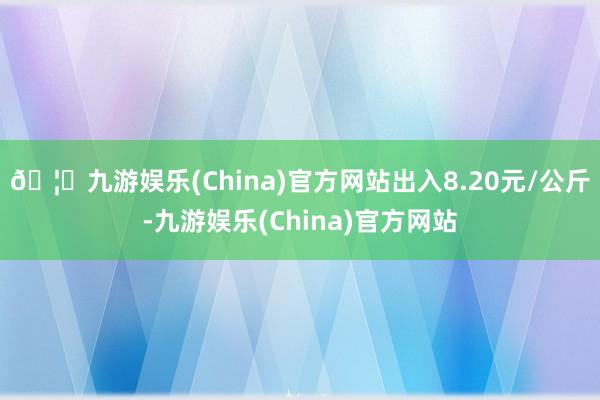 🦄九游娱乐(China)官方网站出入8.20元/公斤-九游娱乐(China)官方网站