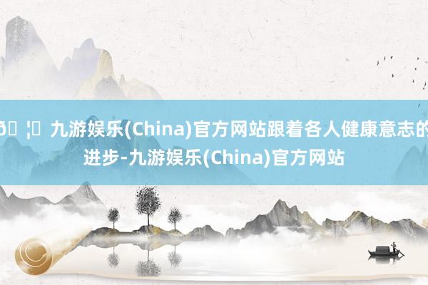 🦄九游娱乐(China)官方网站跟着各人健康意志的进步-九游娱乐(China)官方网站