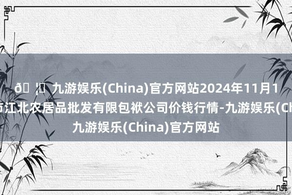 🦄九游娱乐(China)官方网站2024年11月16日湖南邵阳市江北农居品批发有限包袱公司价钱行情-九游娱乐(China)官方网站