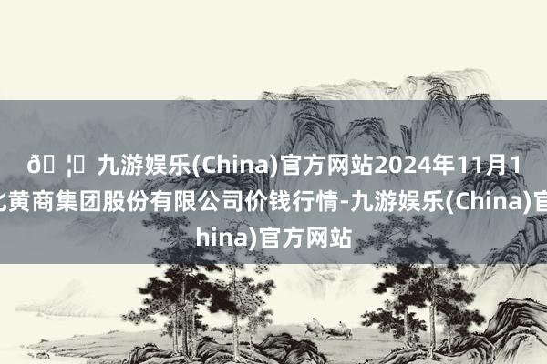 🦄九游娱乐(China)官方网站2024年11月16日湖北黄商集团股份有限公司价钱行情-九游娱乐(China)官方网站