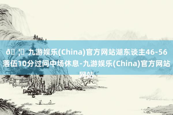 🦄九游娱乐(China)官方网站湖东谈主46-56落伍10分过问中场休息-九游娱乐(China)官方网站
