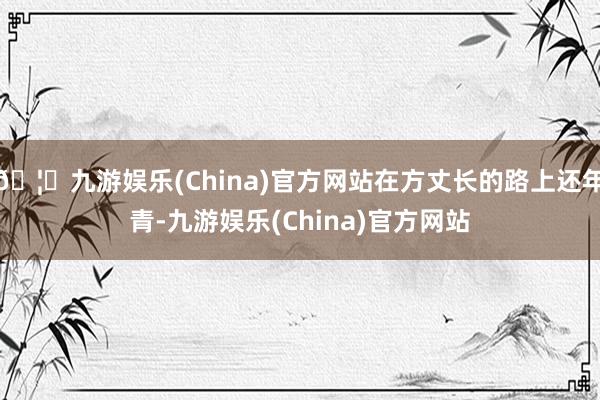 🦄九游娱乐(China)官方网站在方丈长的路上还年青-九游娱乐(China)官方网站