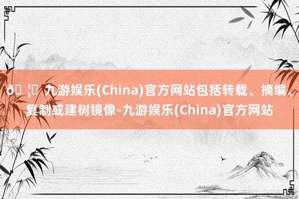 🦄九游娱乐(China)官方网站包括转载、摘编、复制或建树镜像-九游娱乐(China)官方网站