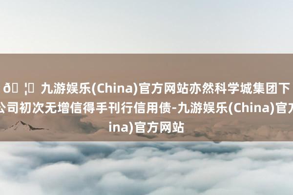 🦄九游娱乐(China)官方网站亦然科学城集团下属子公司初次无增信得手刊行信用债-九游娱乐(China)官方网站