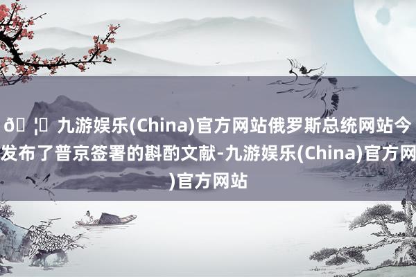 🦄九游娱乐(China)官方网站俄罗斯总统网站今日发布了普京签署的斟酌文献-九游娱乐(China)官方网站