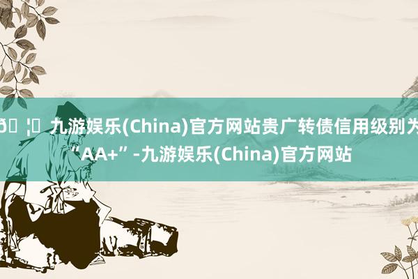 🦄九游娱乐(China)官方网站贵广转债信用级别为“AA+”-九游娱乐(China)官方网站