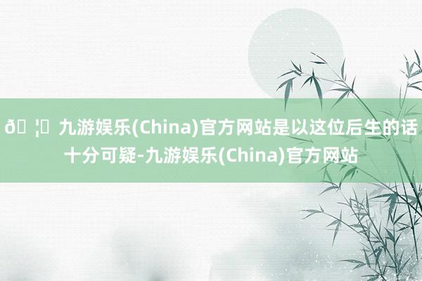 🦄九游娱乐(China)官方网站是以这位后生的话十分可疑-九游娱乐(China)官方网站