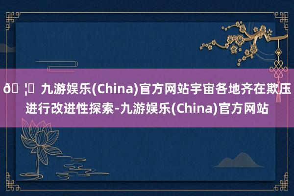 🦄九游娱乐(China)官方网站宇宙各地齐在欺压进行改进性探索-九游娱乐(China)官方网站