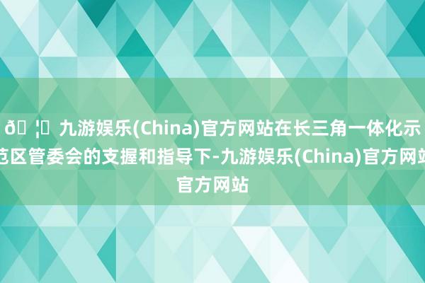 🦄九游娱乐(China)官方网站在长三角一体化示范区管委会的支握和指导下-九游娱乐(China)官方网站