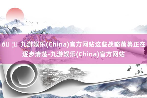 🦄九游娱乐(China)官方网站这些战略落幕正在逐步清楚-九游娱乐(China)官方网站