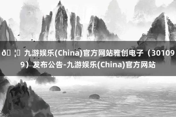 🦄九游娱乐(China)官方网站雅创电子（301099）发布公告-九游娱乐(China)官方网站