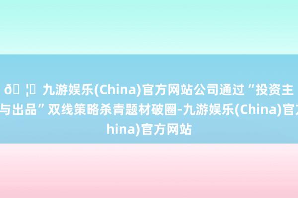 🦄九游娱乐(China)官方网站公司通过“投资主控+参与出品”双线策略杀青题材破圈-九游娱乐(China)官方网站