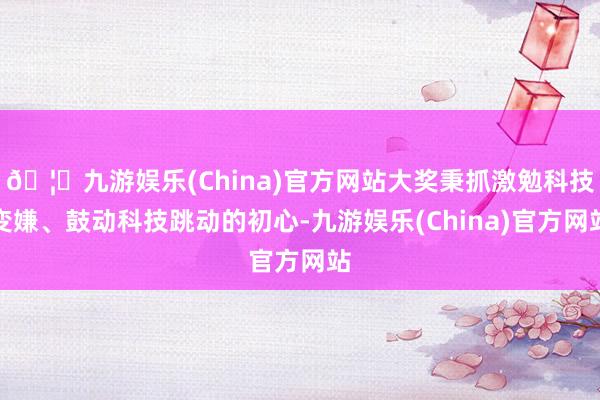 🦄九游娱乐(China)官方网站大奖秉抓激勉科技变嫌、鼓动科技跳动的初心-九游娱乐(China)官方网站