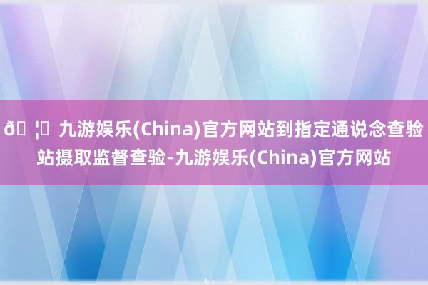 🦄九游娱乐(China)官方网站到指定通说念查验站摄取监督查验-九游娱乐(China)官方网站