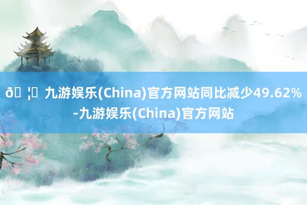 🦄九游娱乐(China)官方网站同比减少49.62%-九游娱乐(China)官方网站