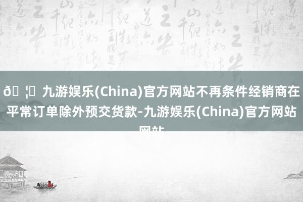 🦄九游娱乐(China)官方网站不再条件经销商在平常订单除外预交货款-九游娱乐(China)官方网站