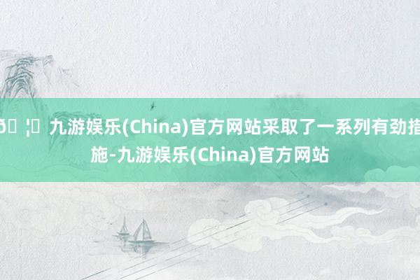 🦄九游娱乐(China)官方网站采取了一系列有劲措施-九游娱乐(China)官方网站