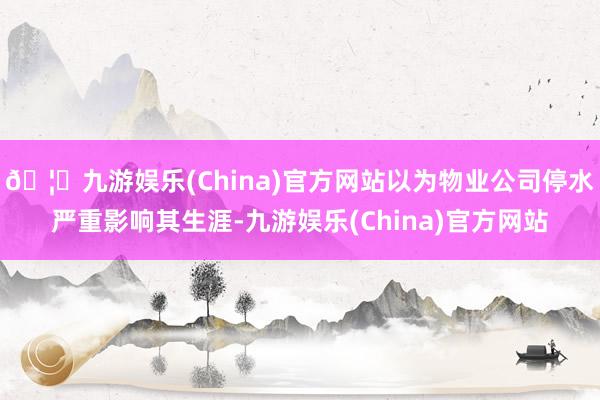 🦄九游娱乐(China)官方网站以为物业公司停水严重影响其生涯-九游娱乐(China)官方网站