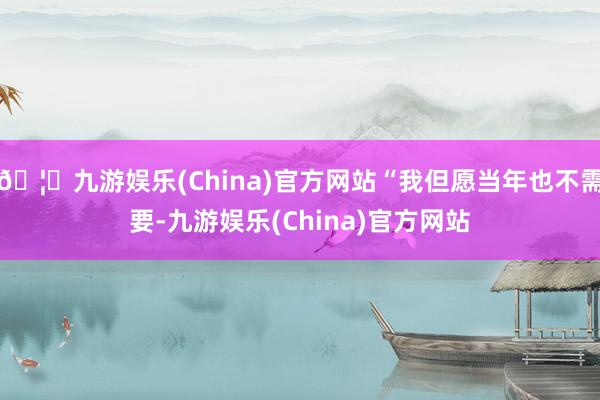 🦄九游娱乐(China)官方网站“我但愿当年也不需要-九游娱乐(China)官方网站