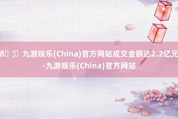 🦄九游娱乐(China)官方网站成交金额达2.2亿元-九游娱乐(China)官方网站