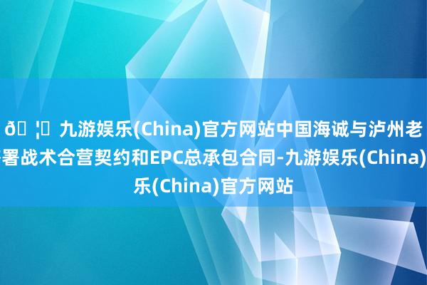 🦄九游娱乐(China)官方网站中国海诚与泸州老窖集团签署战术合营契约和EPC总承包合同-九游娱乐(China)官方网站