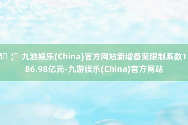 🦄九游娱乐(China)官方网站新增备案限制系数1186.98亿元-九游娱乐(China)官方网站