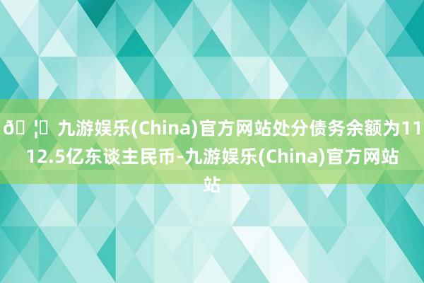 🦄九游娱乐(China)官方网站处分债务余额为1112.5亿东谈主民币-九游娱乐(China)官方网站