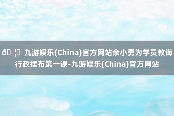 🦄九游娱乐(China)官方网站余小勇为学员教诲行政摆布第一课-九游娱乐(China)官方网站